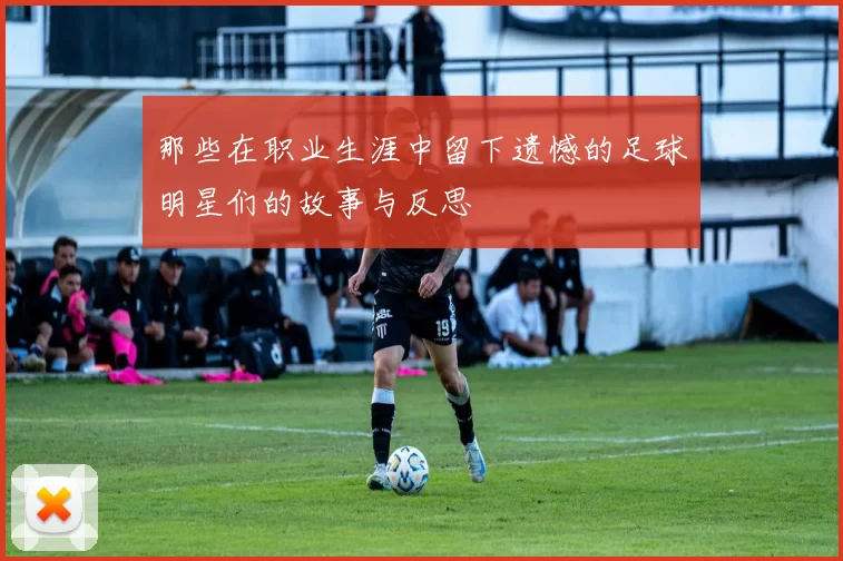 那些在职业生涯中留下遗憾的足球明星们的故事与反思