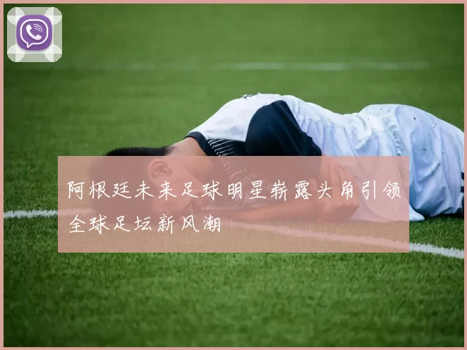 阿根廷未来足球明星崭露头角引领全球足坛新风潮