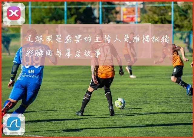 足球明星盛宴的主持人是谁揭秘精彩瞬间与幕后故事