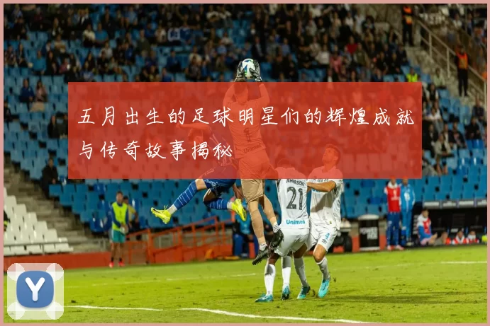 五月出生的足球明星们的辉煌成就与传奇故事揭秘