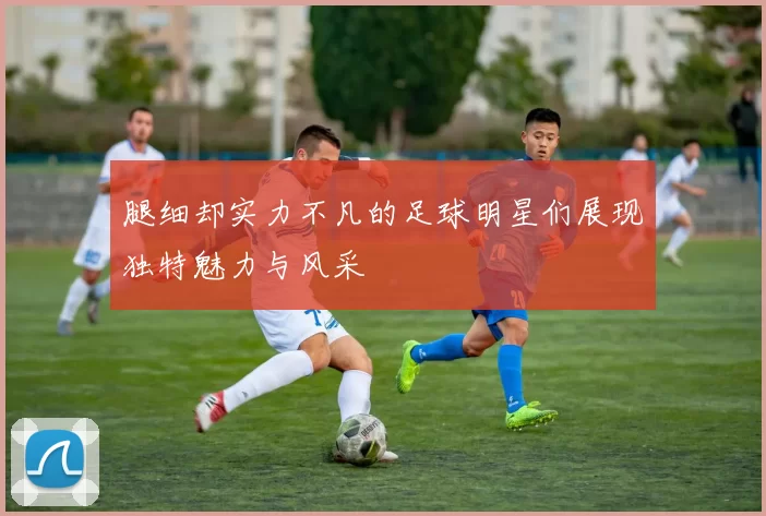 腿细却实力不凡的足球明星们展现独特魅力与风采
