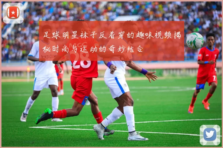 足球明星袜子反着穿的趣味视频揭秘时尚与运动的奇妙结合