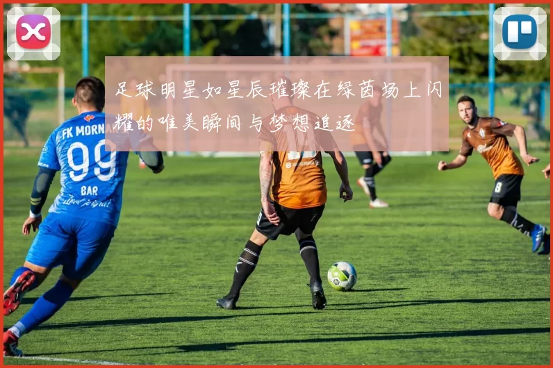 足球明星如星辰璀璨在绿茵场上闪耀的唯美瞬间与梦想追逐