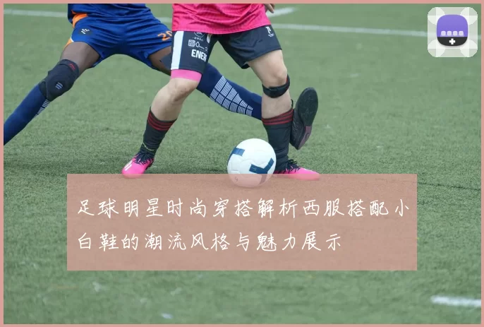 足球明星时尚穿搭解析西服搭配小白鞋的潮流风格与魅力展示