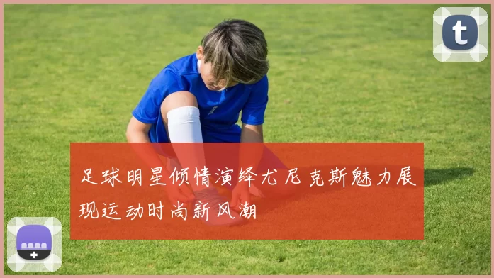 足球明星倾情演绎尤尼克斯魅力展现运动时尚新风潮