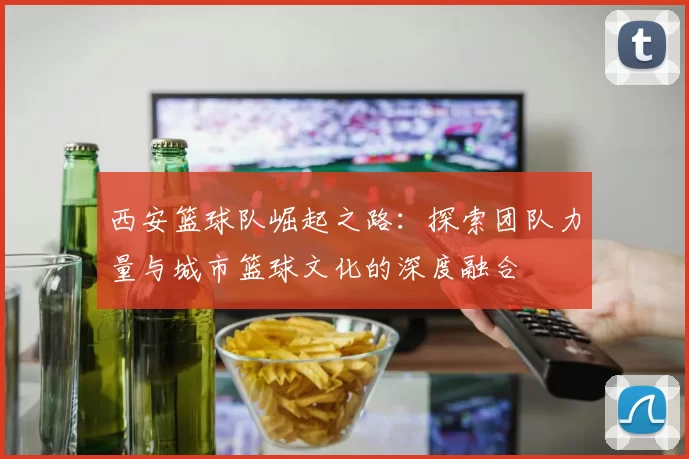 西安篮球队崛起之路：探索团队力量与城市篮球文化的深度融合