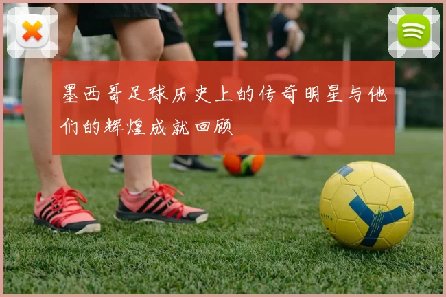 墨西哥足球历史上的传奇明星与他们的辉煌成就回顾