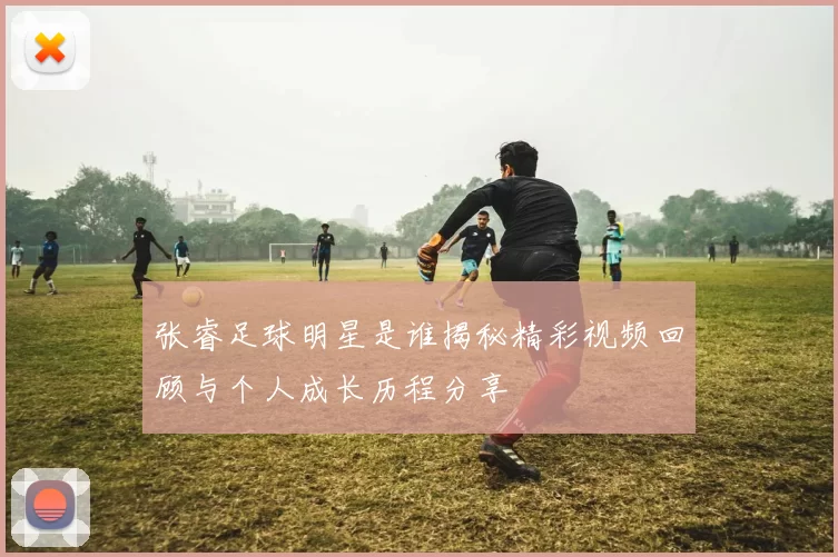 张睿足球明星是谁揭秘精彩视频回顾与个人成长历程分享