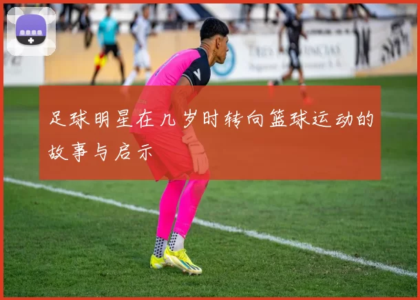 足球明星在几岁时转向篮球运动的故事与启示