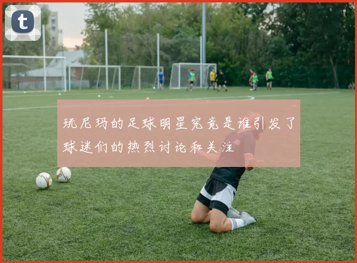 玩尼玛的足球明星究竟是谁引发了球迷们的热烈讨论和关注
