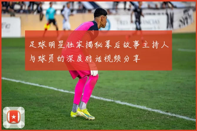 足球明星独家揭秘幕后故事主持人与球员的深度对话视频分享