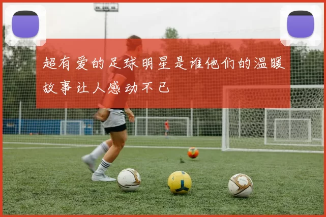 超有爱的足球明星是谁他们的温暖故事让人感动不已