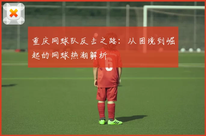 重庆网球队反击之路：从困境到崛起的网球热潮解析