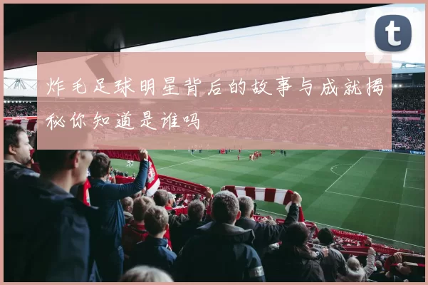 炸毛足球明星背后的故事与成就揭秘你知道是谁吗