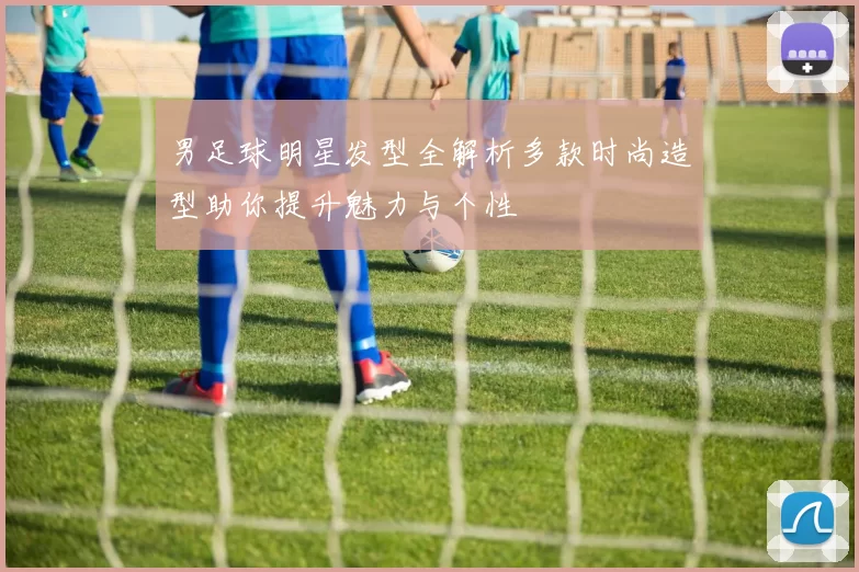 男足球明星发型全解析多款时尚造型助你提升魅力与个性