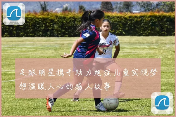 足球明星携手助力绝症儿童实现梦想温暖人心的感人故事