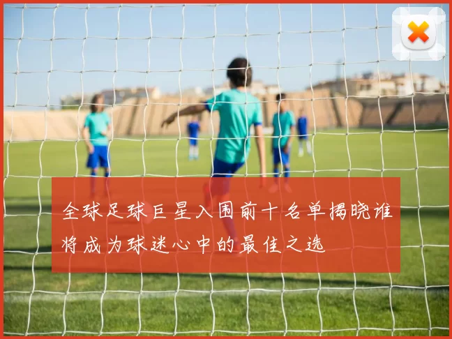 全球足球巨星入围前十名单揭晓谁将成为球迷心中的最佳之选