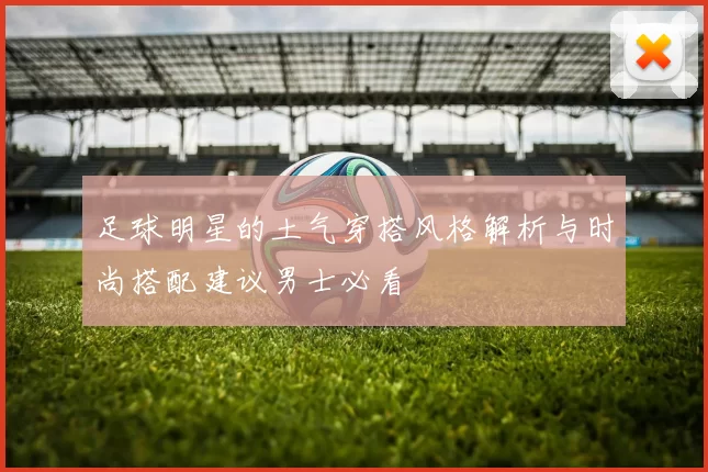 足球明星的土气穿搭风格解析与时尚搭配建议男士必看