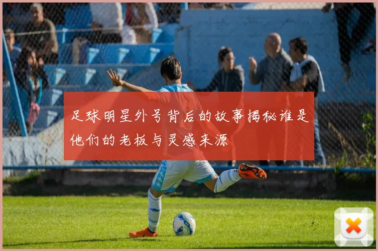 足球明星外号背后的故事揭秘谁是他们的老板与灵感来源