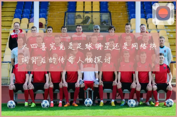 大四喜究竟是足球明星还是网络热词背后的传奇人物探讨