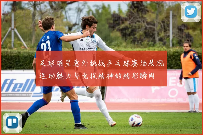 足球明星意外挑战乒乓球赛场展现运动魅力与竞技精神的精彩瞬间