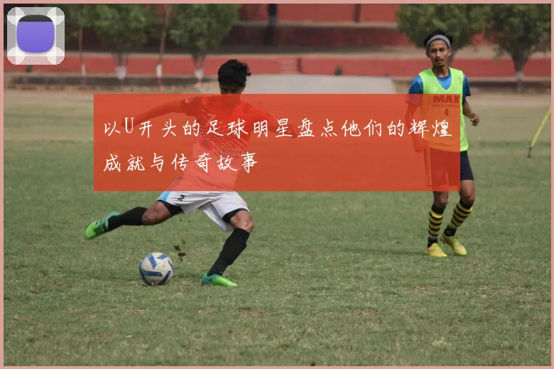 以U开头的足球明星盘点他们的辉煌成就与传奇故事