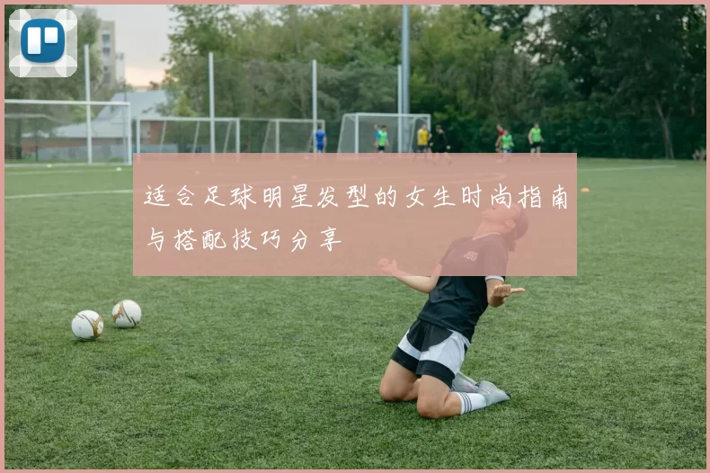 适合足球明星发型的女生时尚指南与搭配技巧分享