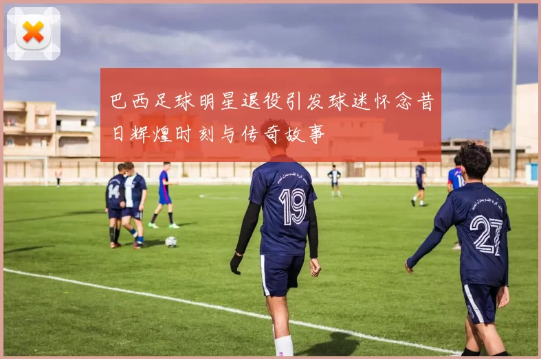 巴西足球明星退役引发球迷怀念昔日辉煌时刻与传奇故事