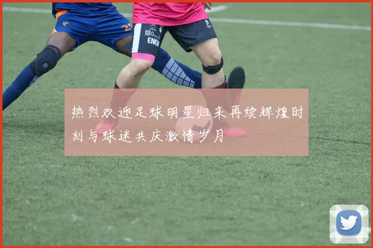 热烈欢迎足球明星归来再续辉煌时刻与球迷共庆激情岁月