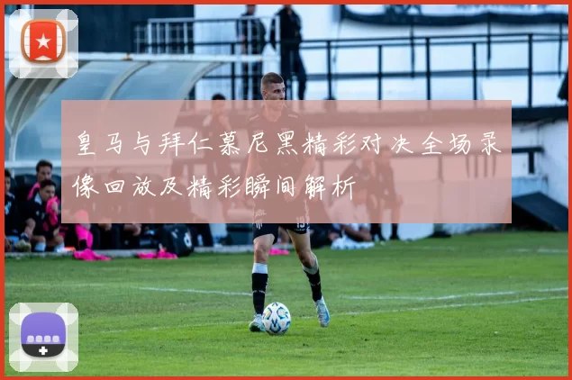 皇马与拜仁慕尼黑精彩对决全场录像回放及精彩瞬间解析