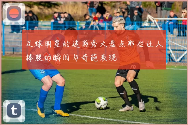 足球明星的迷惑秀大盘点那些让人捧腹的瞬间与奇葩表现
