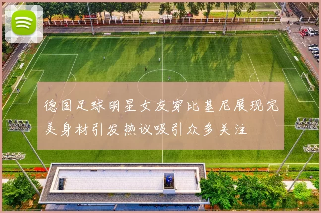 德国足球明星女友穿比基尼展现完美身材引发热议吸引众多关注