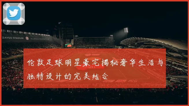 伦敦足球明星豪宅揭秘奢华生活与独特设计的完美结合