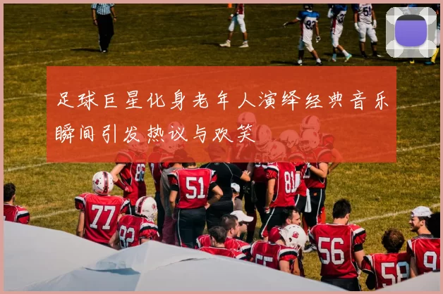 足球巨星化身老年人演绎经典音乐瞬间引发热议与欢笑