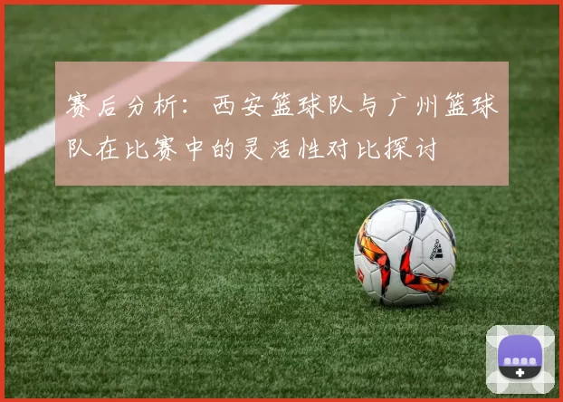 赛后分析：西安篮球队与广州篮球队在比赛中的灵活性对比探讨