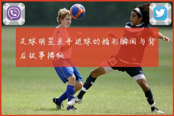 足球明星亲手进球的精彩瞬间与背后故事揭秘