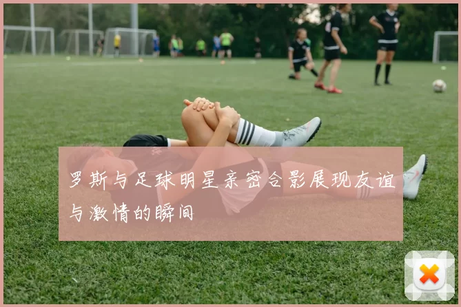 罗斯与足球明星亲密合影展现友谊与激情的瞬间
