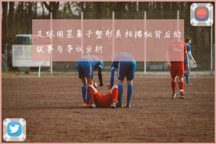 足球明星鼻子整形真相揭秘背后的故事与争议分析