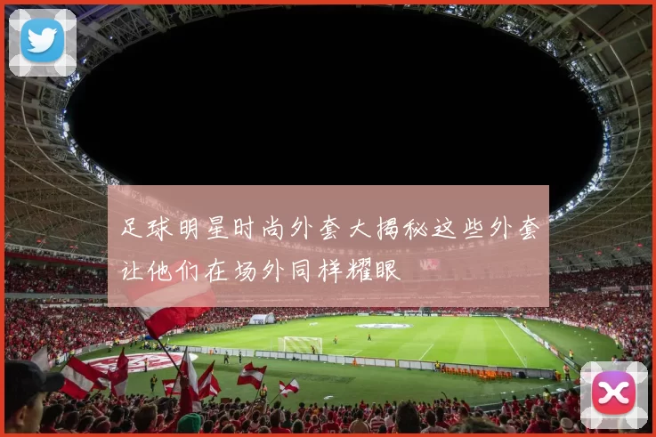 足球明星时尚外套大揭秘这些外套让他们在场外同样耀眼