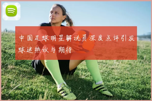 中国足球明星解说员深度点评引发球迷热议与期待