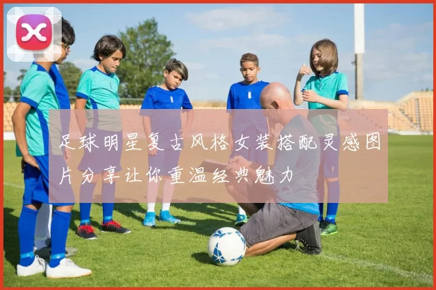 足球明星复古风格女装搭配灵感图片分享让你重温经典魅力