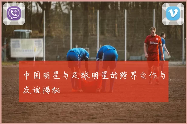 中国明星与足球明星的跨界合作与友谊揭秘