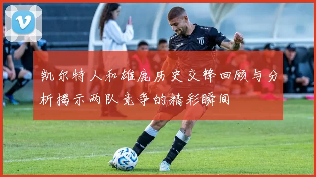 凯尔特人和雄鹿历史交锋回顾与分析揭示两队竞争的精彩瞬间