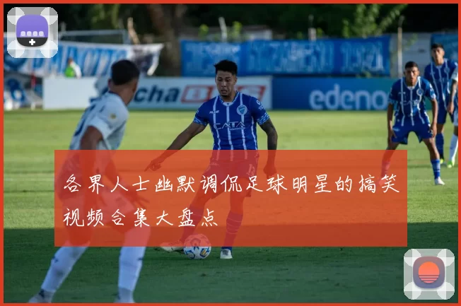 各界人士幽默调侃足球明星的搞笑视频合集大盘点