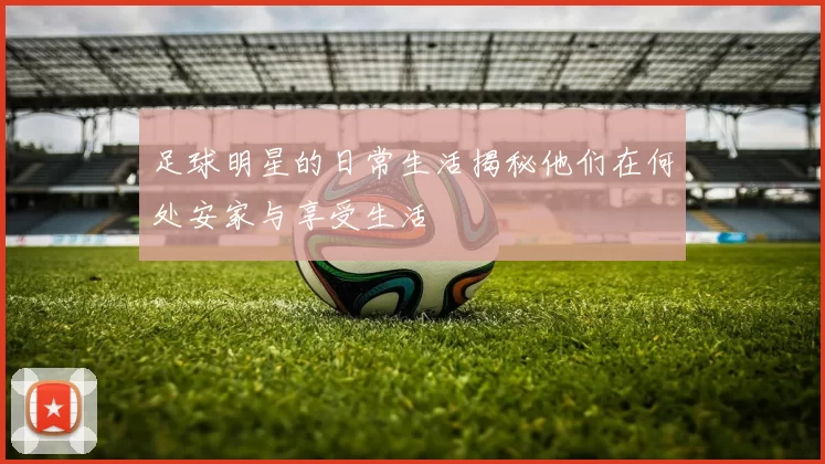 足球明星的日常生活揭秘他们在何处安家与享受生活