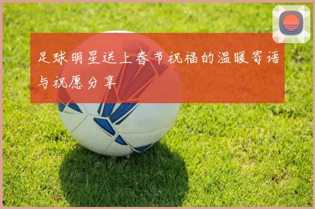 足球明星送上春节祝福的温暖寄语与祝愿分享