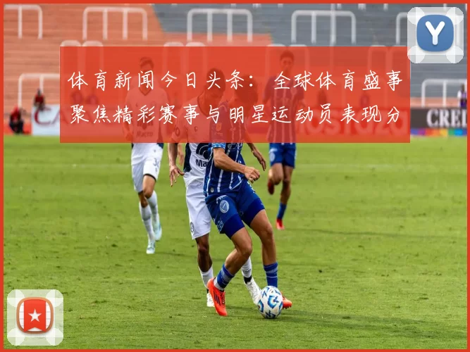 体育新闻今日头条：全球体育盛事聚焦精彩赛事与明星运动员表现分析