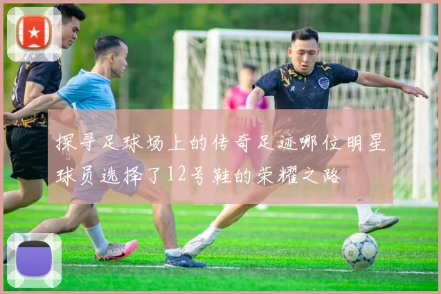 探寻足球场上的传奇足迹哪位明星球员选择了12号鞋的荣耀之路