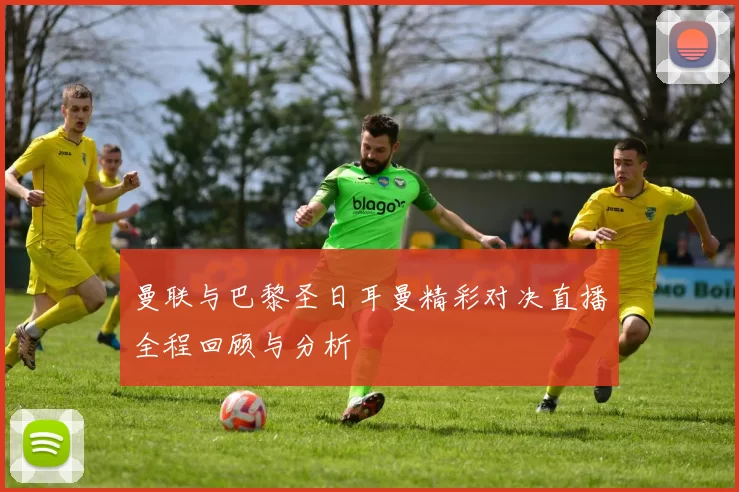 曼联与巴黎圣日耳曼精彩对决直播全程回顾与分析