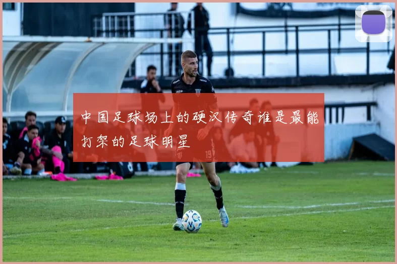 中国足球场上的硬汉传奇谁是最能打架的足球明星